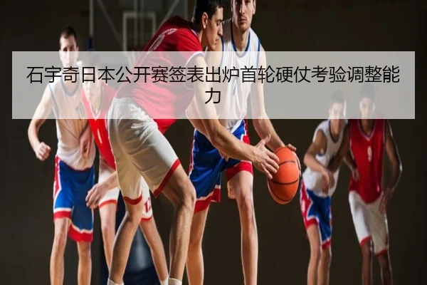 石宇奇日本公开赛签表出炉首轮硬仗考验调整能力
