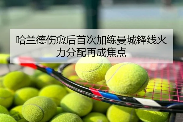 哈兰德伤愈后首次加练曼城锋线火力分配再成焦点