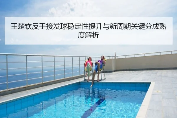 王楚钦反手接发球稳定性提升与新周期关键分成熟度解析