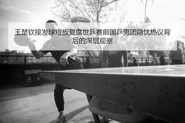 王楚钦接发球短板复盘世乒赛前国乒男团隐忧热议背后的深层观察