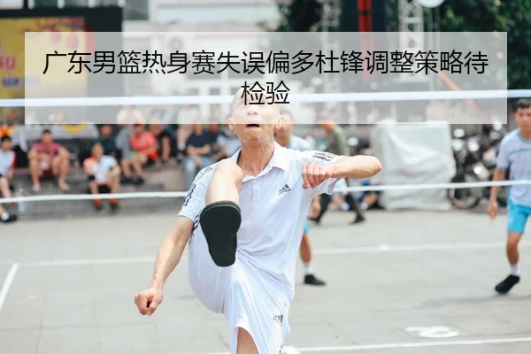 广东男篮热身赛失误偏多杜锋调整策略待检验